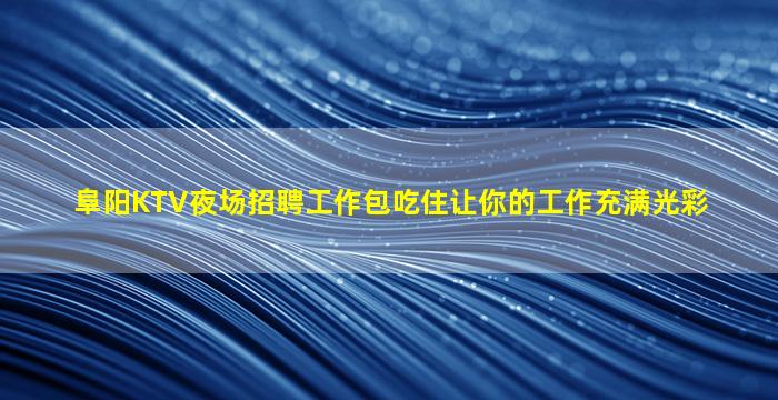 阜阳KTV夜场招聘工作包吃住让你的工作充满光彩